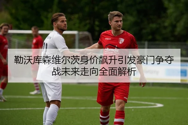 勒沃库森维尔茨身价飙升引发豪门争夺战未来走向全面解析